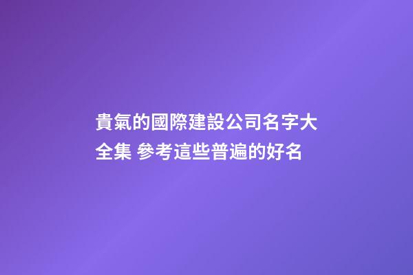 貴氣的國際建設公司名字大全集 參考這些普遍的好名-第1張-公司起名-玄機派